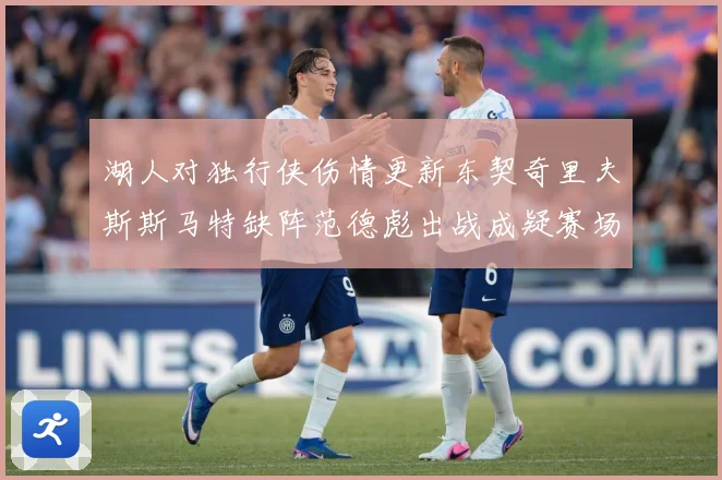 湖人对独行侠伤情更新东契奇里夫斯斯马特缺阵范德彪出战成疑赛场复盘