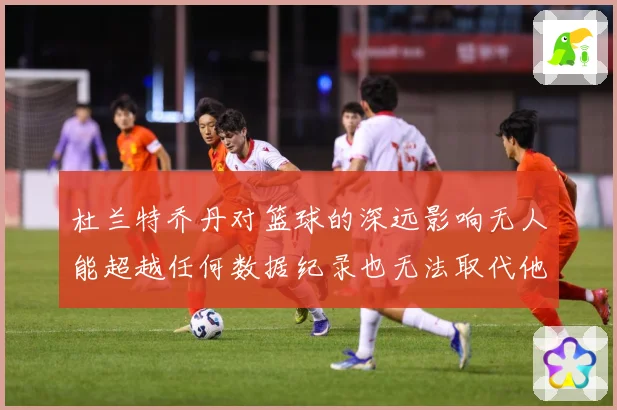 杜兰特乔丹对篮球的深远影响无人能超越任何数据纪录也无法取代他赛场复盘