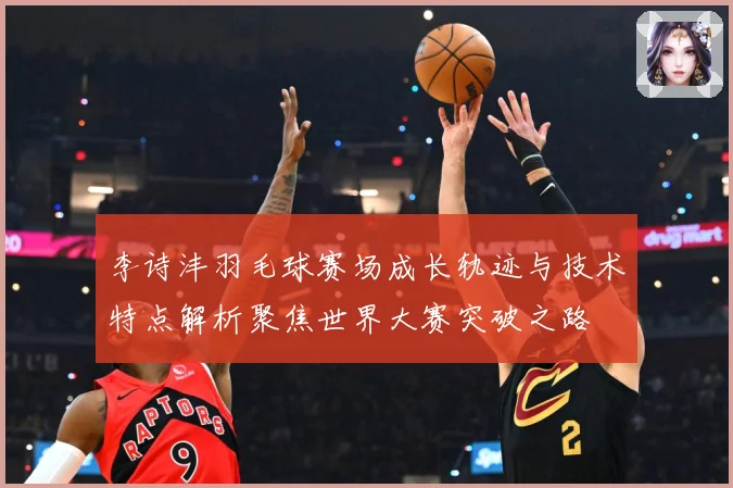 李诗沣羽毛球赛场成长轨迹与技术特点解析聚焦世界大赛突破之路