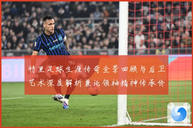 特里足球生涯传奇全景回顾与后卫艺术深度解析兼论领袖精神传承价值