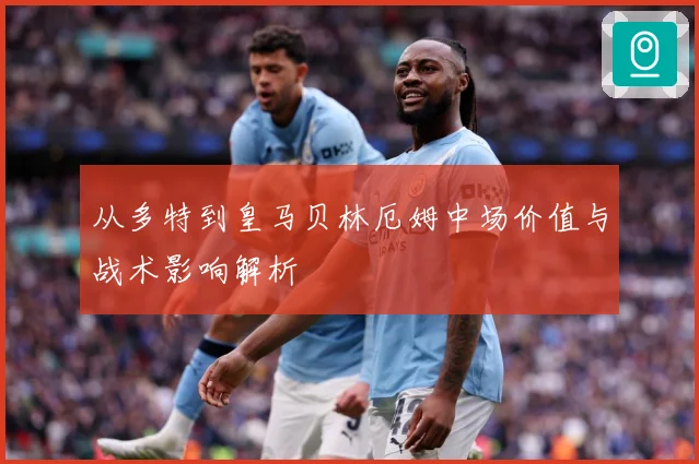 从多特到皇马贝林厄姆中场价值与战术影响解析