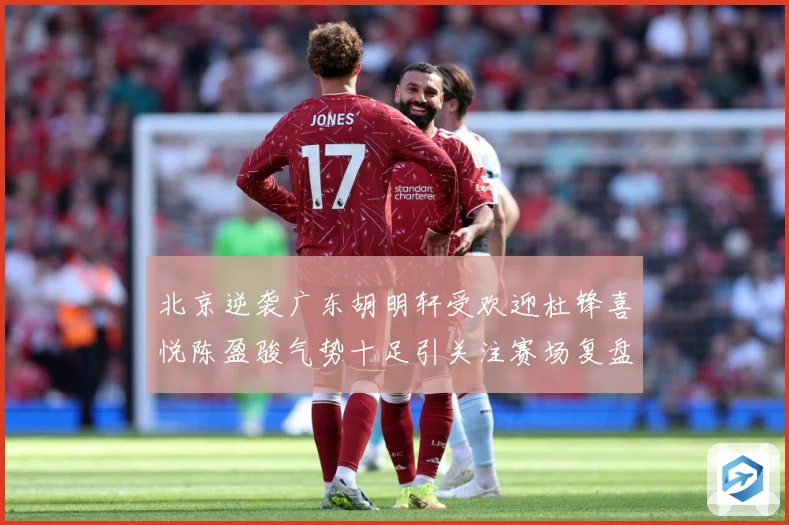 北京逆袭广东胡明轩受欢迎杜锋喜悦陈盈骏气势十足引关注赛场复盘