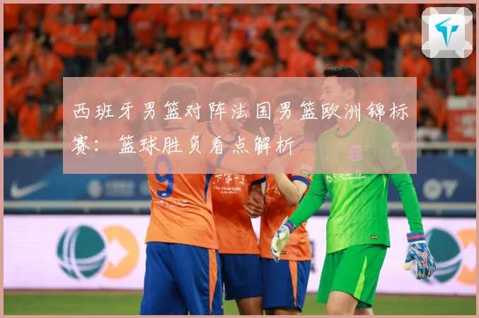 西班牙男篮对阵法国男篮欧洲锦标赛：篮球胜负看点解析