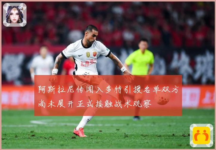 阿斯拉尼传闻入多特引援名单双方尚未展开正式接触战术观察
