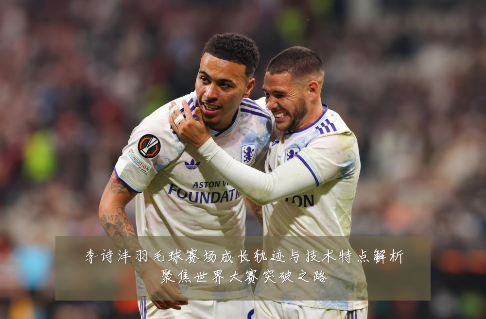 李诗沣羽毛球赛场成长轨迹与技术特点解析聚焦世界大赛突破之路