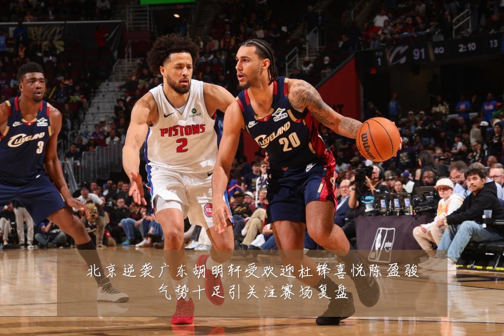 北京逆袭广东胡明轩受欢迎杜锋喜悦陈盈骏气势十足引关注赛场复盘